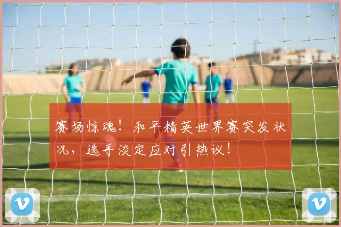 赛场惊魂！和平精英世界赛突发状况，选手淡定应对引热议！