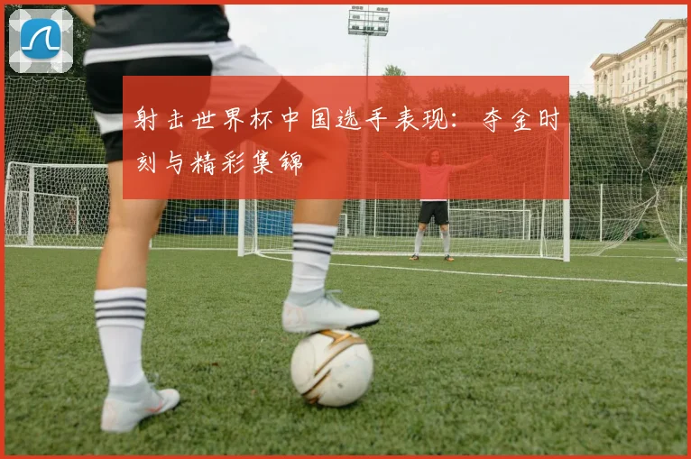 射击世界杯中国选手表现：夺金时刻与精彩集锦