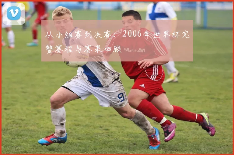从小组赛到决赛：2006年世界杯完整赛程与赛果回顾