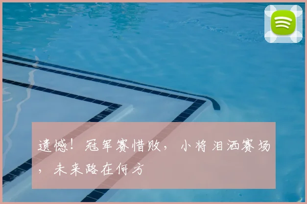 遗憾！冠军赛惜败，小将泪洒赛场，未来路在何方