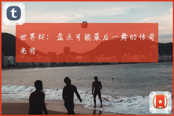 世界杯：盘点可能最后一舞的传奇老将