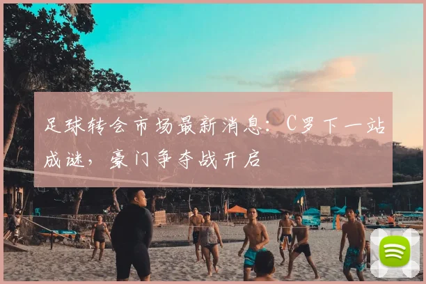 足球转会市场最新消息：C罗下一站成谜，豪门争夺战开启